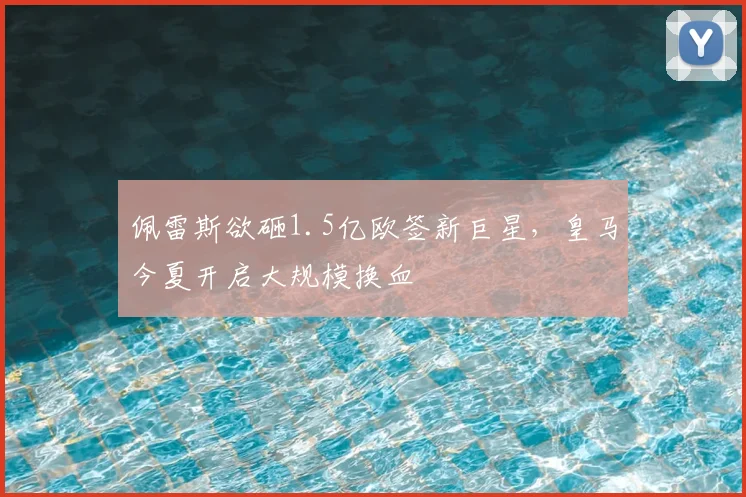 佩雷斯欲砸1.5亿欧签新巨星，皇马今夏开启大规模换血