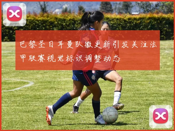 巴黎圣日耳曼队徽更新引发关注法甲联赛视觉标识调整动态