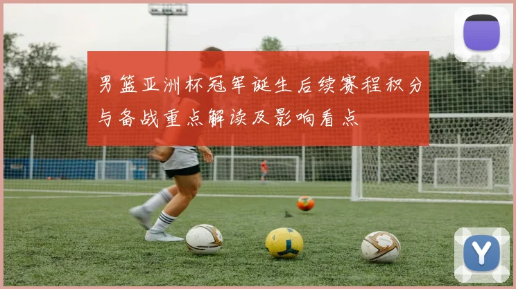 男篮亚洲杯冠军诞生后续赛程积分与备战重点解读及影响看点
