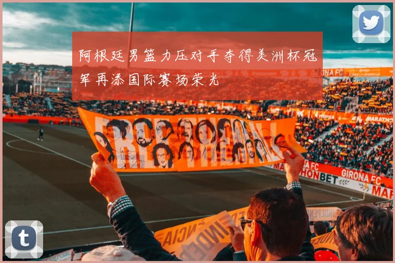 阿根廷男篮力压对手夺得美洲杯冠军再添国际赛场荣光