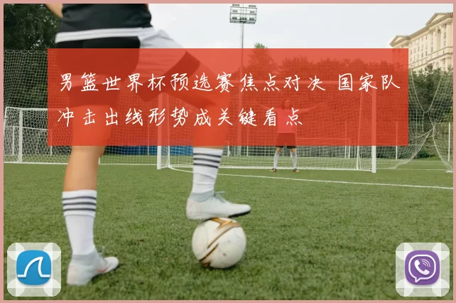 男篮世界杯预选赛焦点对决 国家队冲击出线形势成关键看点