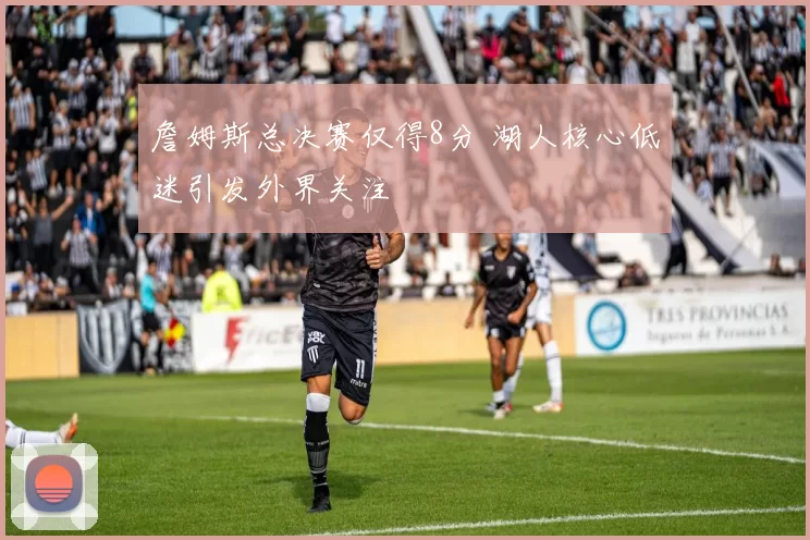 詹姆斯总决赛仅得8分 湖人核心低迷引发外界关注