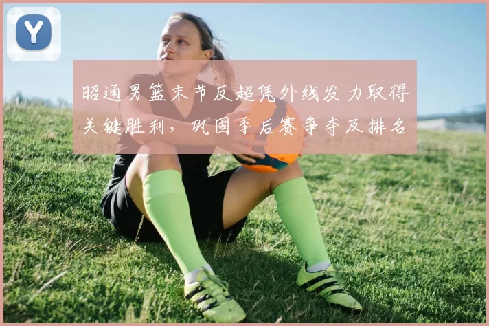 昭通男篮末节反超凭外线发力取得关键胜利,巩固季后赛争夺及排名