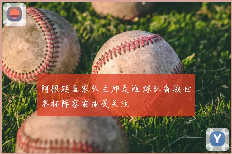 阿根廷国家队主帅是谁 球队备战世界杯阵容安排受关注