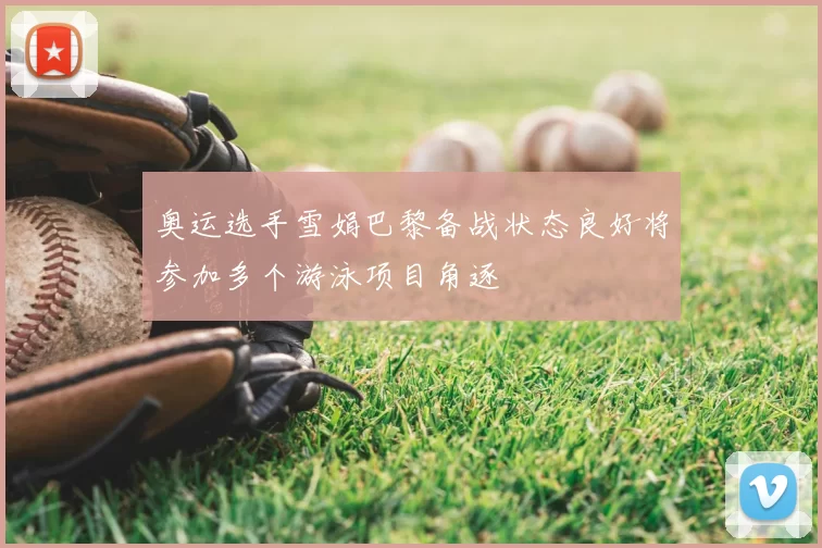 奥运选手雪娟巴黎备战状态良好将参加多个游泳项目角逐