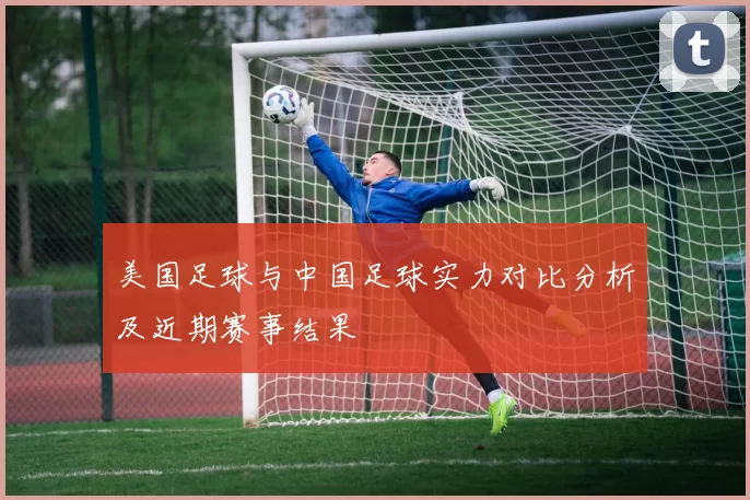 美国足球与中国足球实力对比分析及近期赛事结果