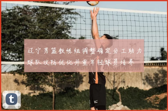 辽宁男篮教练组调整确定分工助力球队攻防优化并重年轻球员培养