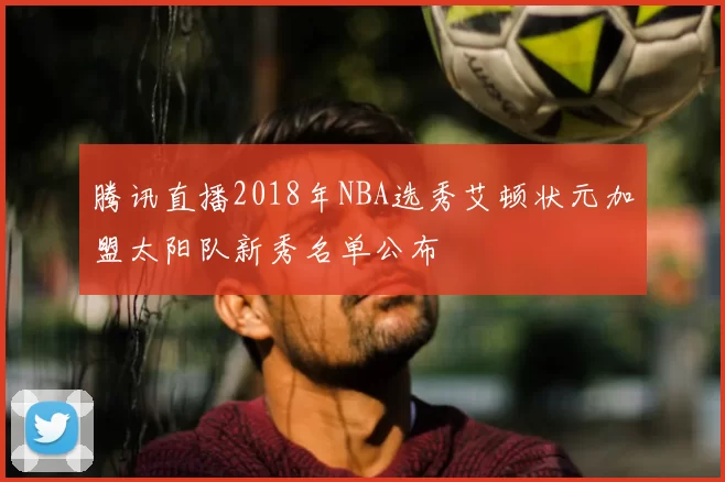 腾讯直播2018年NBA选秀艾顿状元加盟太阳队新秀名单公布