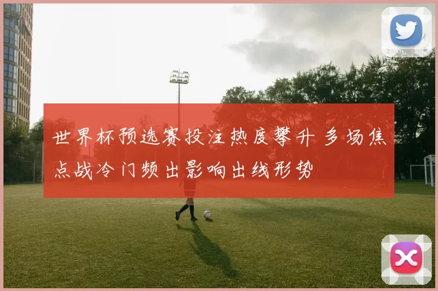 世界杯预选赛投注热度攀升 多场焦点战冷门频出影响出线形势