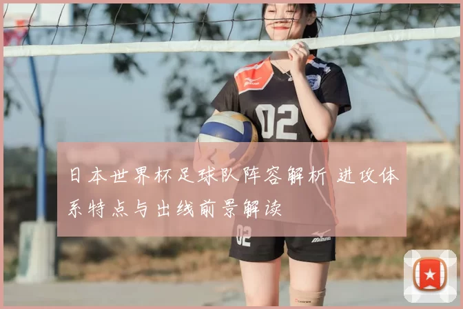 日本世界杯足球队阵容解析 进攻体系特点与出线前景解读