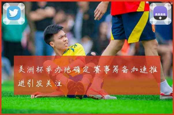 美洲杯举办地确定 赛事筹备加速推进引发关注