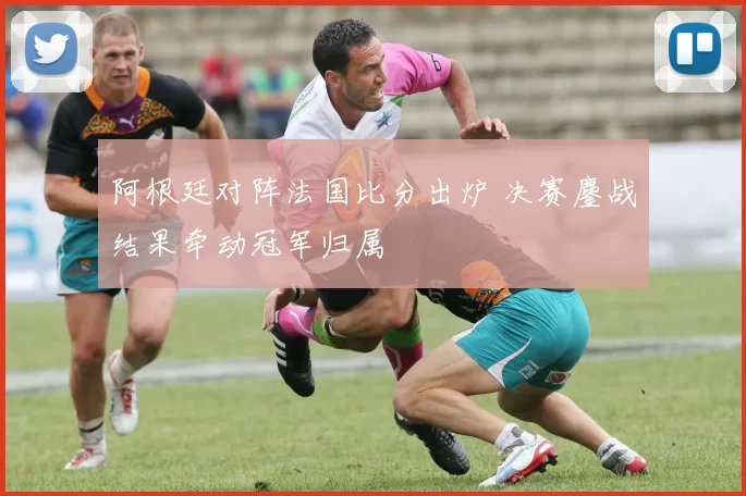阿根廷对阵法国比分出炉 决赛鏖战结果牵动冠军归属