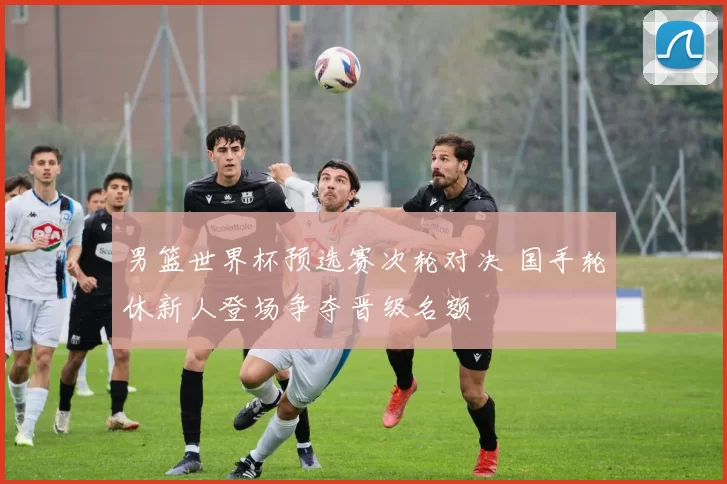 男篮世界杯预选赛次轮对决 国手轮休新人登场争夺晋级名额