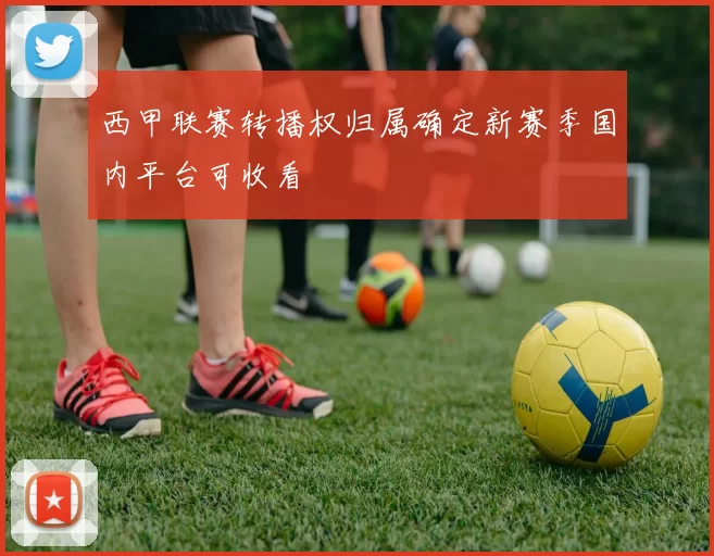 西甲联赛转播权归属确定新赛季国内平台可收看