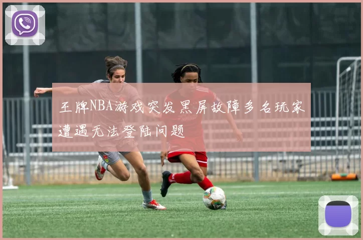 王牌NBA游戏突发黑屏故障多名玩家遭遇无法登陆问题