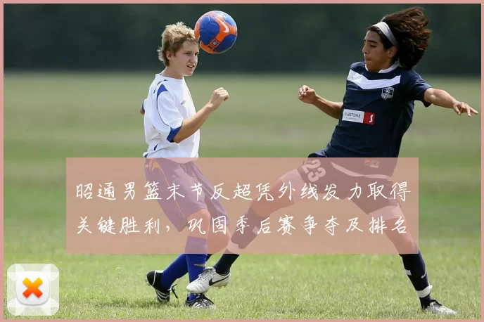 昭通男篮末节反超凭外线发力取得关键胜利,巩固季后赛争夺及排名