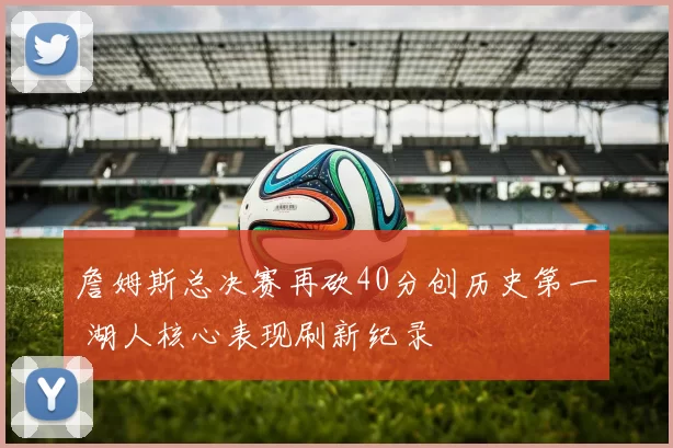 詹姆斯总决赛再砍40分创历史第一 湖人核心表现刷新纪录