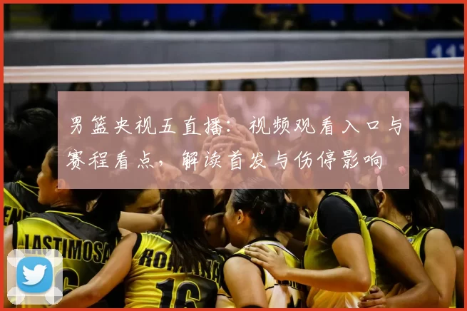 男篮央视五直播:视频观看入口与赛程看点,解读首发与伤停影响