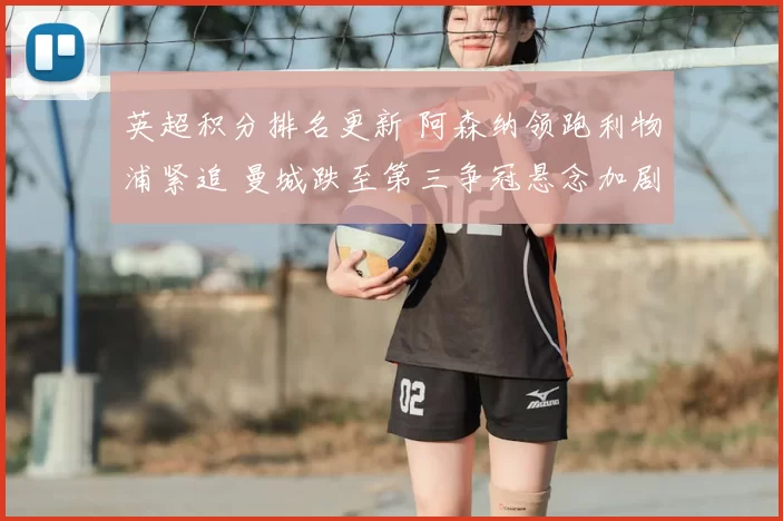 英超积分排名更新 阿森纳领跑利物浦紧追 曼城跌至第三争冠悬念加剧