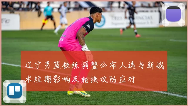 辽宁男篮教练调整公布人选与新战术短期影响及轮换攻防应对