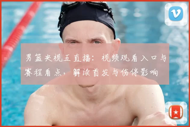男篮央视五直播:视频观看入口与赛程看点,解读首发与伤停影响