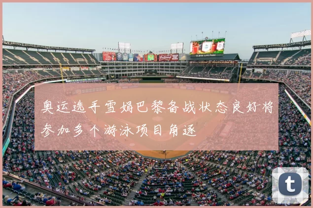 奥运选手雪娟巴黎备战状态良好将参加多个游泳项目角逐