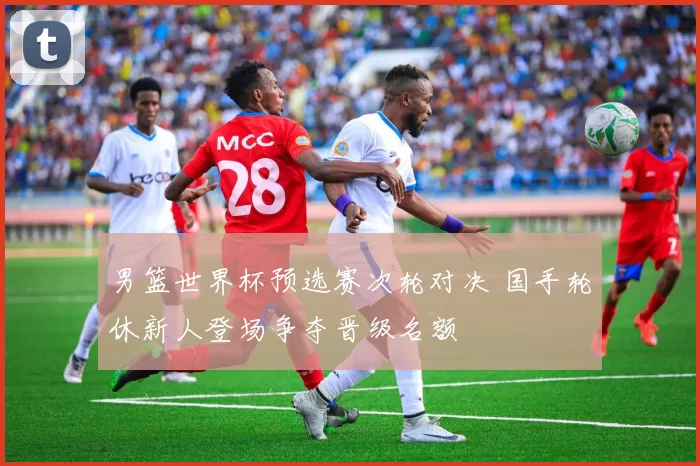 男篮世界杯预选赛次轮对决 国手轮休新人登场争夺晋级名额