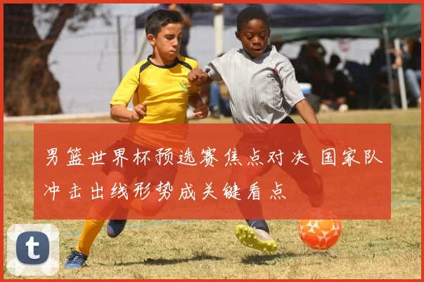 男篮世界杯预选赛焦点对决 国家队冲击出线形势成关键看点