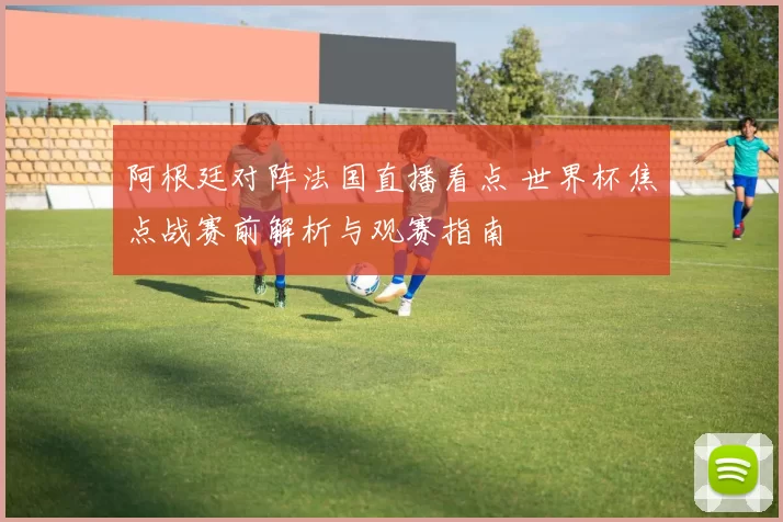 阿根廷对阵法国直播看点 世界杯焦点战赛前解析与观赛指南