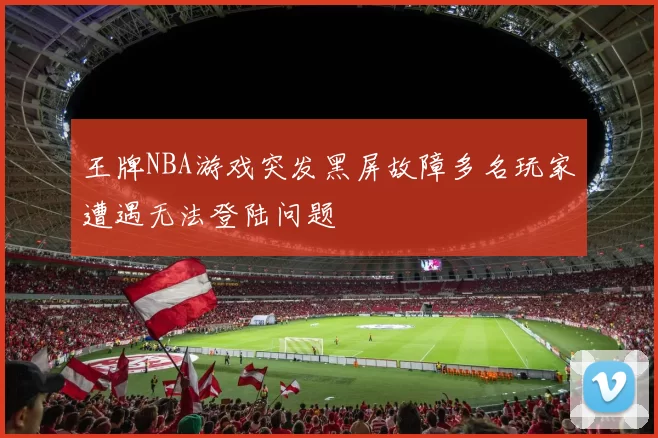 王牌NBA游戏突发黑屏故障多名玩家遭遇无法登陆问题