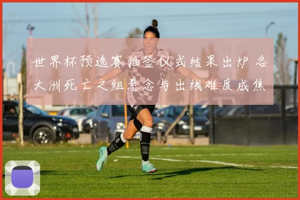 世界杯预选赛抽签仪式结果出炉 各大洲死亡之组悬念与出线难度成焦点