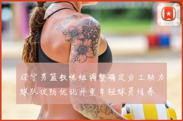 辽宁男篮教练组调整确定分工助力球队攻防优化并重年轻球员培养