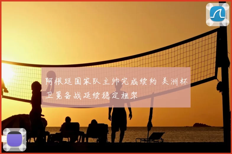 阿根廷国家队主帅完成续约 美洲杯卫冕备战延续稳定框架