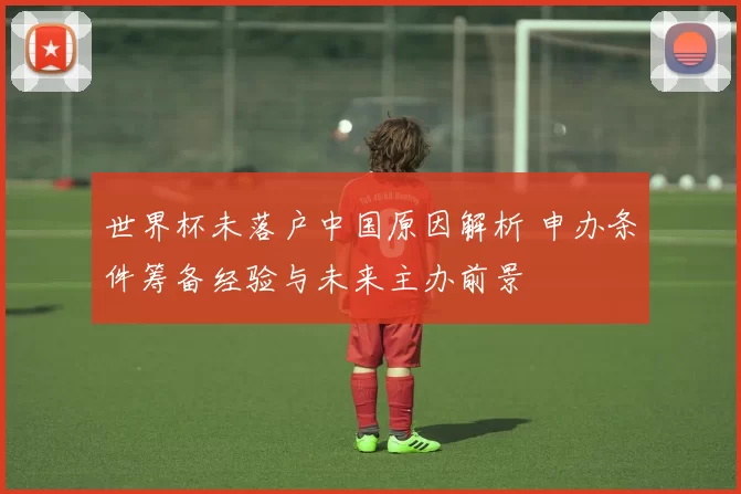世界杯未落户中国原因解析 申办条件筹备经验与未来主办前景