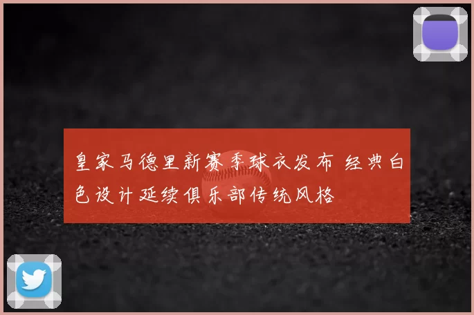 皇家马德里新赛季球衣发布 经典白色设计延续俱乐部传统风格