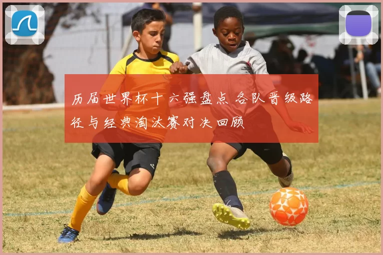 历届世界杯十六强盘点 各队晋级路径与经典淘汰赛对决回顾