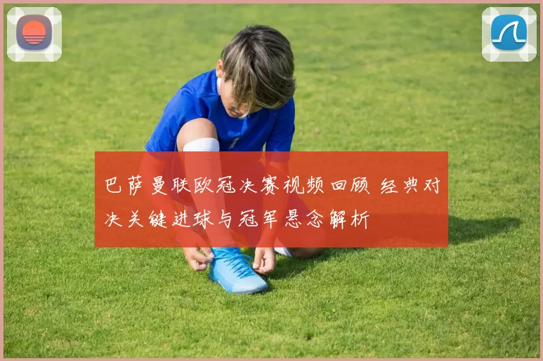 巴萨曼联欧冠决赛视频回顾 经典对决关键进球与冠军悬念解析