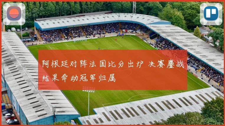 阿根廷对阵法国比分出炉 决赛鏖战结果牵动冠军归属