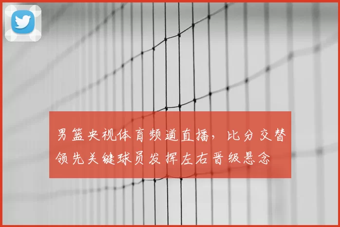 男篮央视体育频道直播,比分交替领先关键球员发挥左右晋级悬念